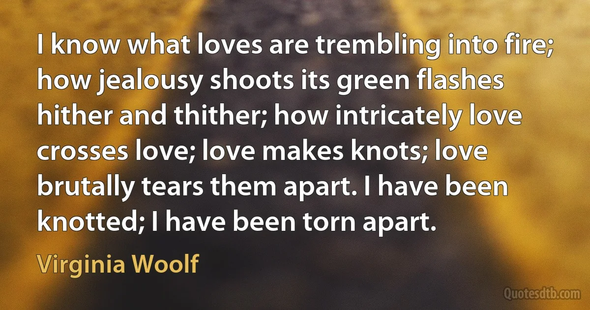 I know what loves are trembling into fire; how jealousy shoots its green flashes hither and thither; how intricately love crosses love; love makes knots; love brutally tears them apart. I have been knotted; I have been torn apart. (Virginia Woolf)