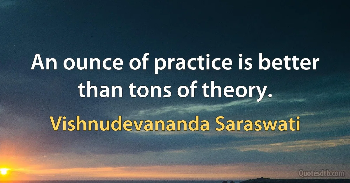 An ounce of practice is better than tons of theory. (Vishnudevananda Saraswati)