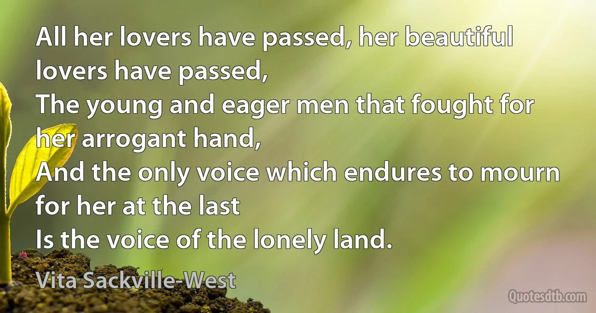 All her lovers have passed, her beautiful lovers have passed,
The young and eager men that fought for her arrogant hand,
And the only voice which endures to mourn for her at the last
Is the voice of the lonely land. (Vita Sackville-West)