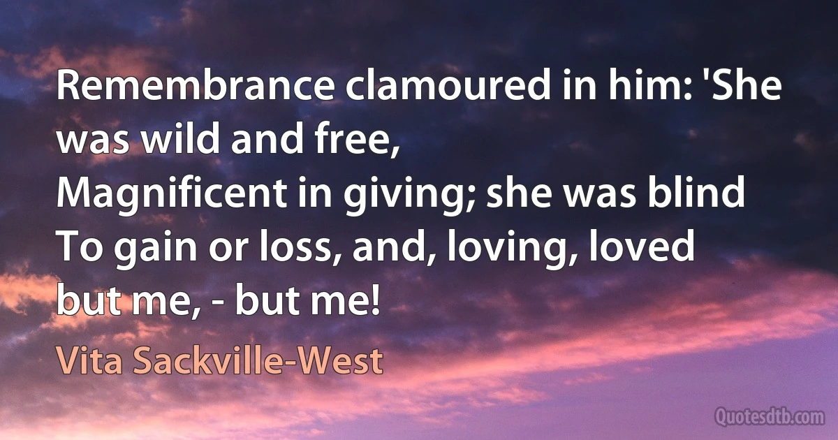 Remembrance clamoured in him: 'She was wild and free,
Magnificent in giving; she was blind
To gain or loss, and, loving, loved but me, - but me! (Vita Sackville-West)