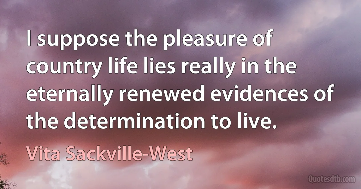 I suppose the pleasure of country life lies really in the eternally renewed evidences of the determination to live. (Vita Sackville-West)