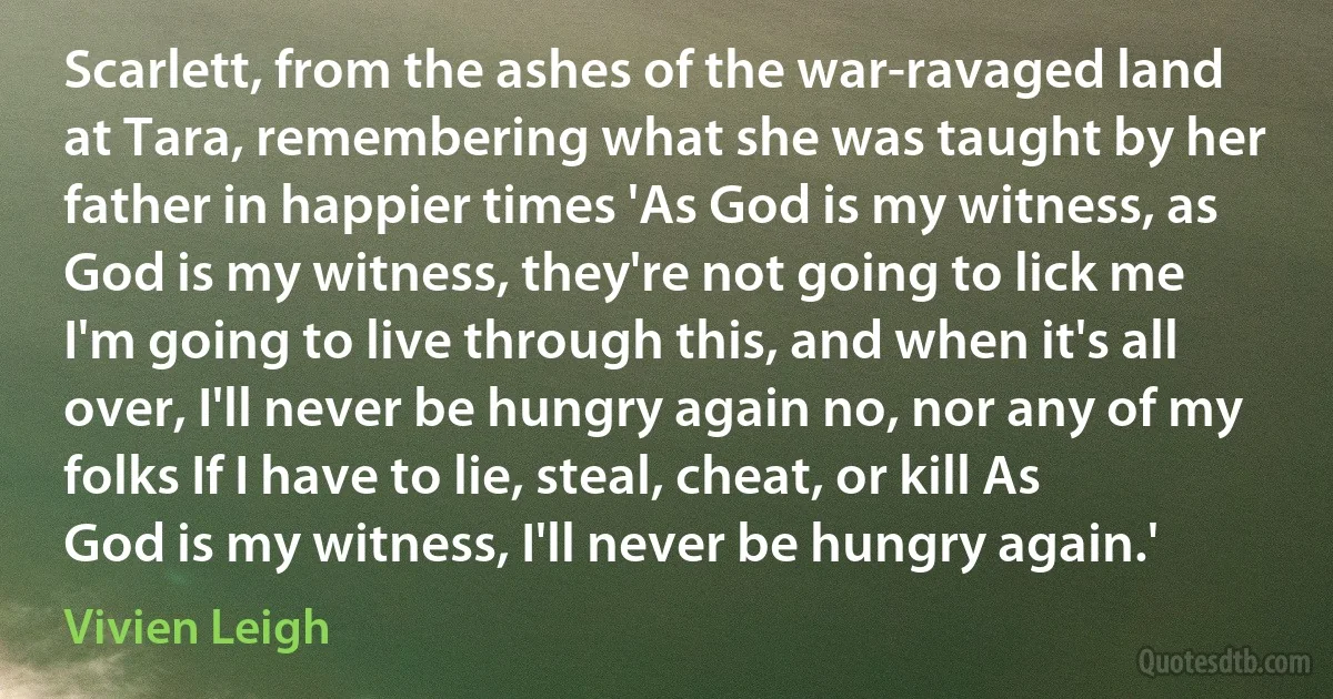 Scarlett, from the ashes of the war-ravaged land at Tara, remembering what she was taught by her father in happier times 'As God is my witness, as God is my witness, they're not going to lick me I'm going to live through this, and when it's all over, I'll never be hungry again no, nor any of my folks If I have to lie, steal, cheat, or kill As God is my witness, I'll never be hungry again.' (Vivien Leigh)