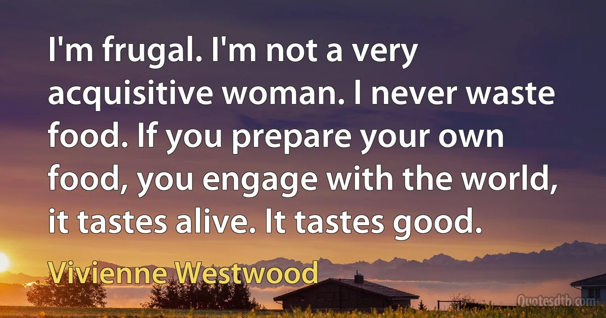 I'm frugal. I'm not a very acquisitive woman. I never waste food. If you prepare your own food, you engage with the world, it tastes alive. It tastes good. (Vivienne Westwood)