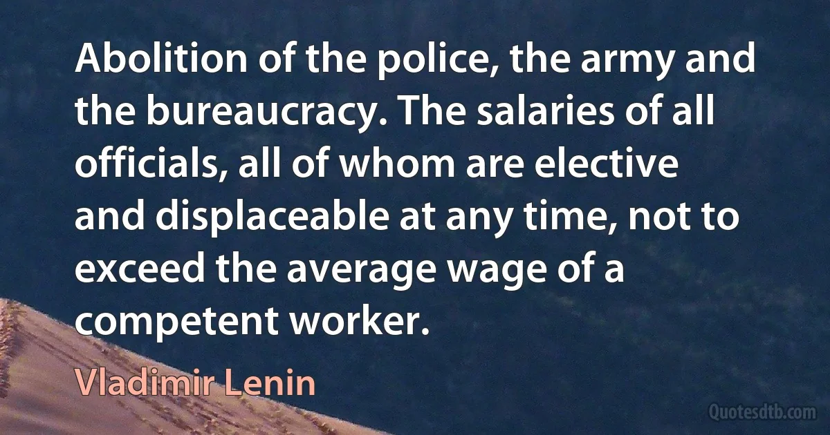 Abolition of the police, the army and the bureaucracy. The salaries of all officials, all of whom are elective and displaceable at any time, not to exceed the average wage of a competent worker. (Vladimir Lenin)