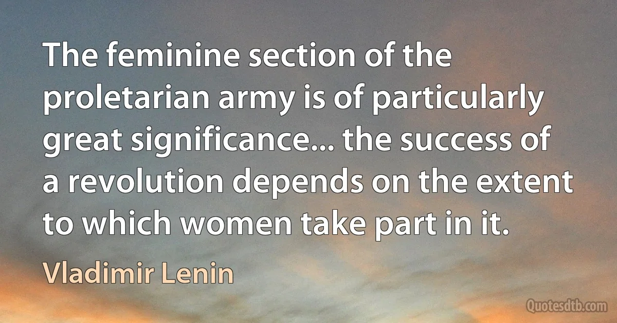 The feminine section of the proletarian army is of particularly great significance... the success of a revolution depends on the extent to which women take part in it. (Vladimir Lenin)