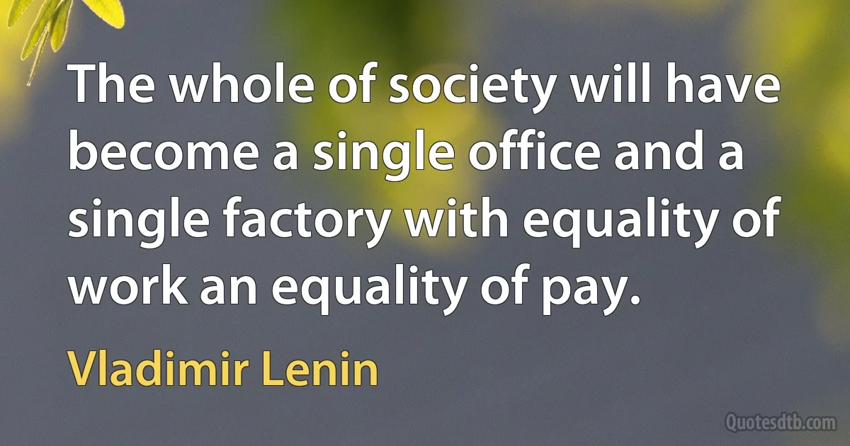 The whole of society will have become a single office and a single factory with equality of work an equality of pay. (Vladimir Lenin)