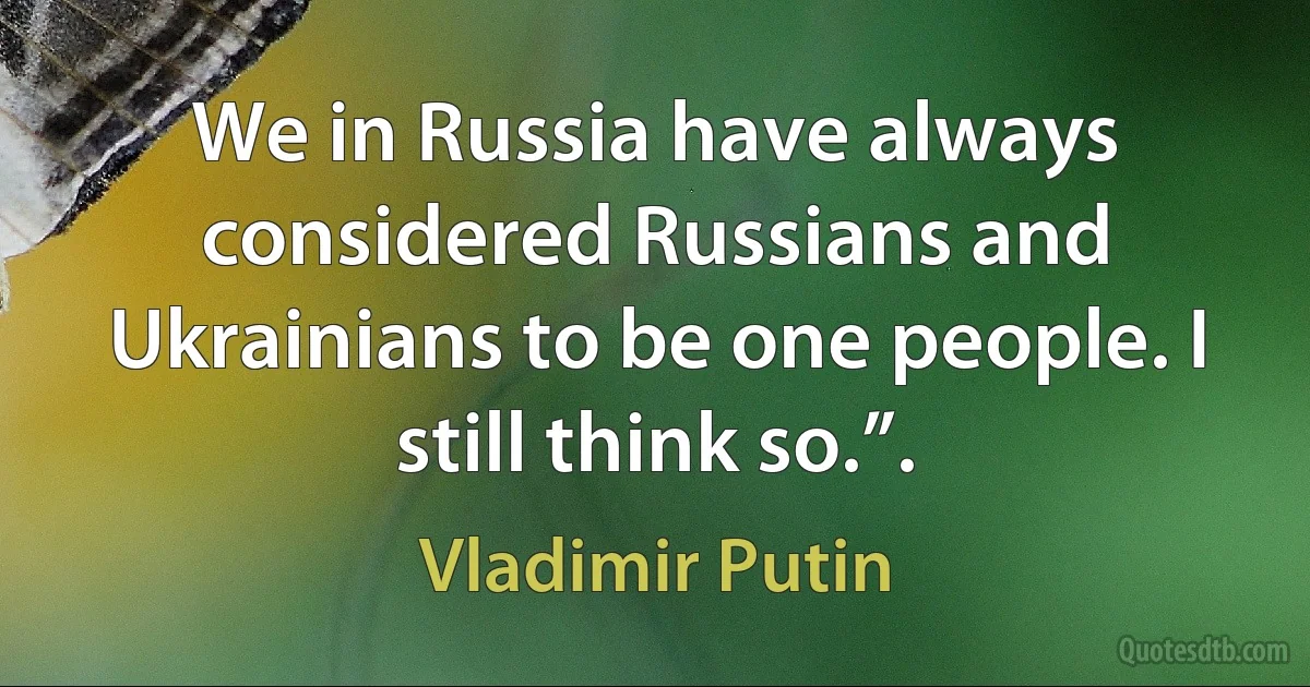 We in Russia have always considered Russians and Ukrainians to be one people. I still think so.”. (Vladimir Putin)