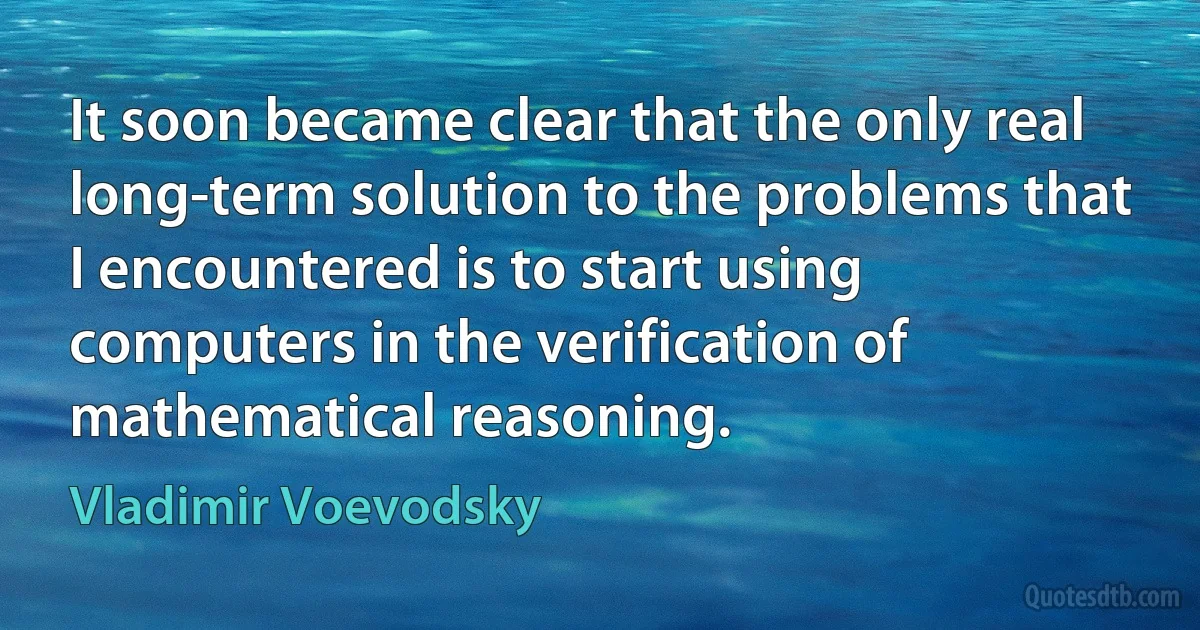 It soon became clear that the only real long-term solution to the problems that I encountered is to start using computers in the verification of mathematical reasoning. (Vladimir Voevodsky)