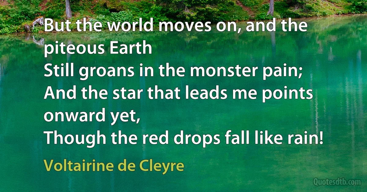 But the world moves on, and the piteous Earth
Still groans in the monster pain;
And the star that leads me points onward yet,
Though the red drops fall like rain! (Voltairine de Cleyre)