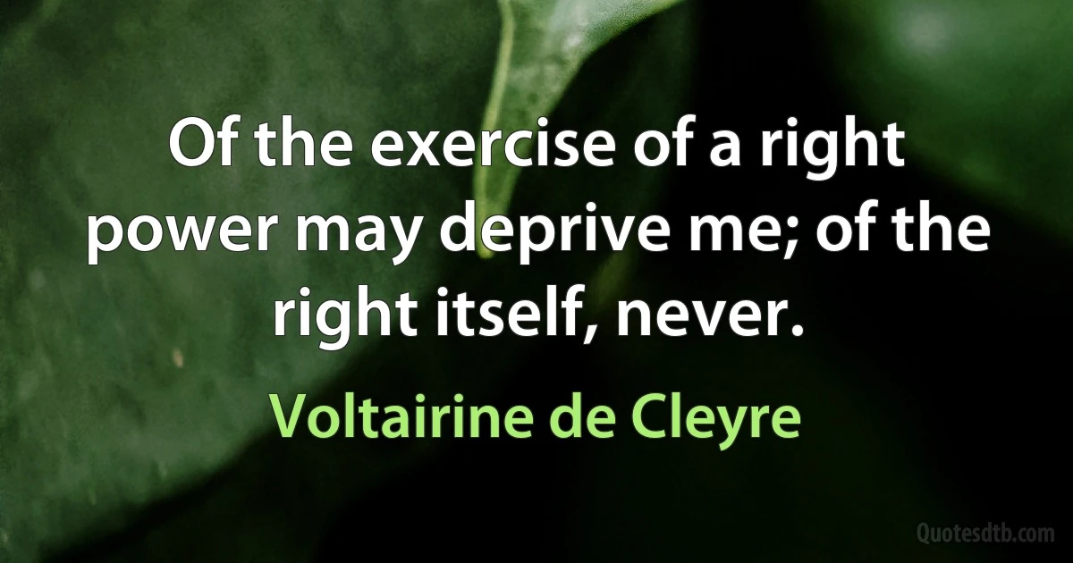 Of the exercise of a right power may deprive me; of the right itself, never. (Voltairine de Cleyre)