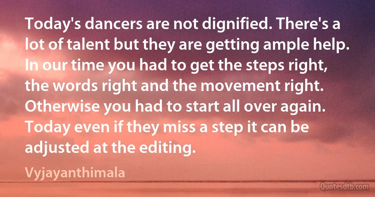 Today's dancers are not dignified. There's a lot of talent but they are getting ample help. In our time you had to get the steps right, the words right and the movement right. Otherwise you had to start all over again. Today even if they miss a step it can be adjusted at the editing. (Vyjayanthimala)