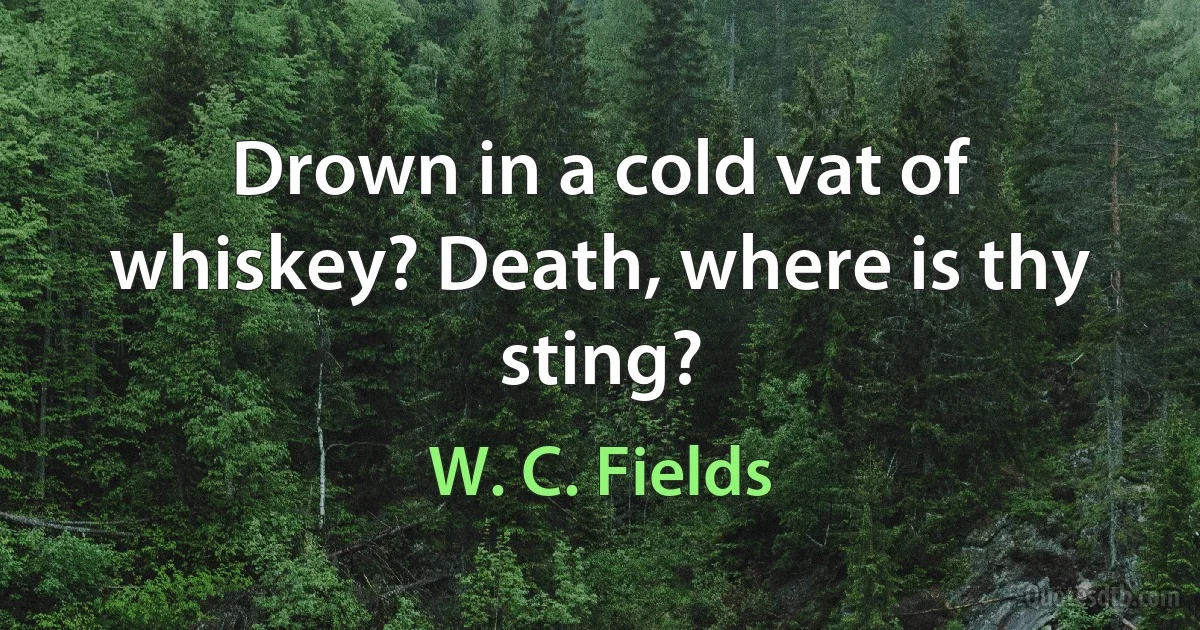 Drown in a cold vat of whiskey? Death, where is thy sting? (W. C. Fields)