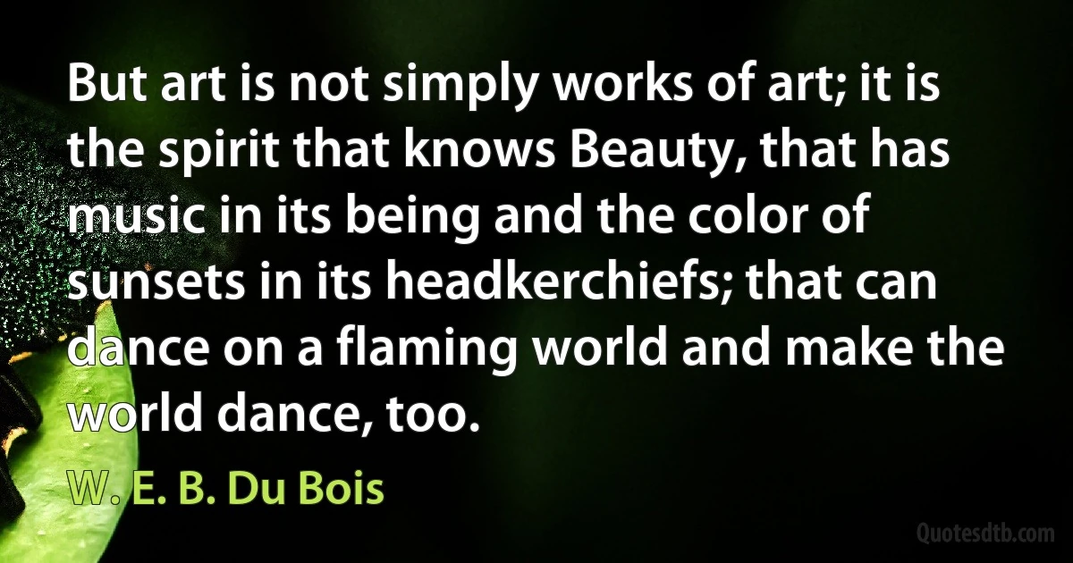 But art is not simply works of art; it is the spirit that knows Beauty, that has music in its being and the color of sunsets in its headkerchiefs; that can dance on a flaming world and make the world dance, too. (W. E. B. Du Bois)