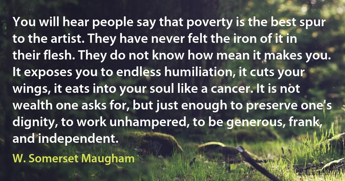 You will hear people say that poverty is the best spur to the artist. They have never felt the iron of it in their flesh. They do not know how mean it makes you. It exposes you to endless humiliation, it cuts your wings, it eats into your soul like a cancer. It is not wealth one asks for, but just enough to preserve one's dignity, to work unhampered, to be generous, frank, and independent. (W. Somerset Maugham)