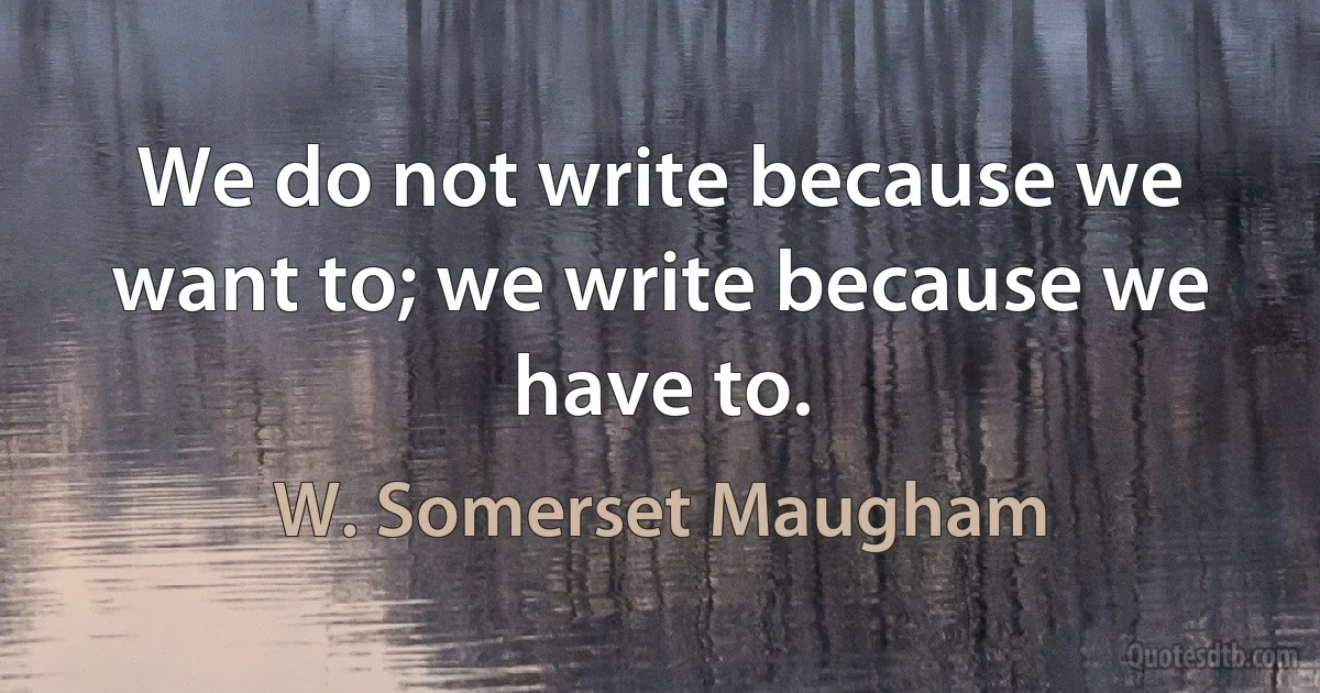 We do not write because we want to; we write because we have to. (W. Somerset Maugham)