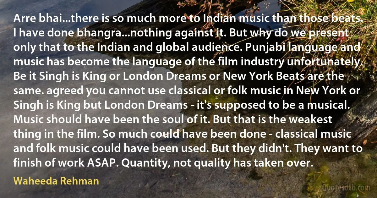 Arre bhai...there is so much more to Indian music than those beats. I have done bhangra...nothing against it. But why do we present only that to the Indian and global audience. Punjabi language and music has become the language of the film industry unfortunately. Be it Singh is King or London Dreams or New York Beats are the same. agreed you cannot use classical or folk music in New York or Singh is King but London Dreams - it's supposed to be a musical. Music should have been the soul of it. But that is the weakest thing in the film. So much could have been done - classical music and folk music could have been used. But they didn't. They want to finish of work ASAP. Quantity, not quality has taken over. (Waheeda Rehman)