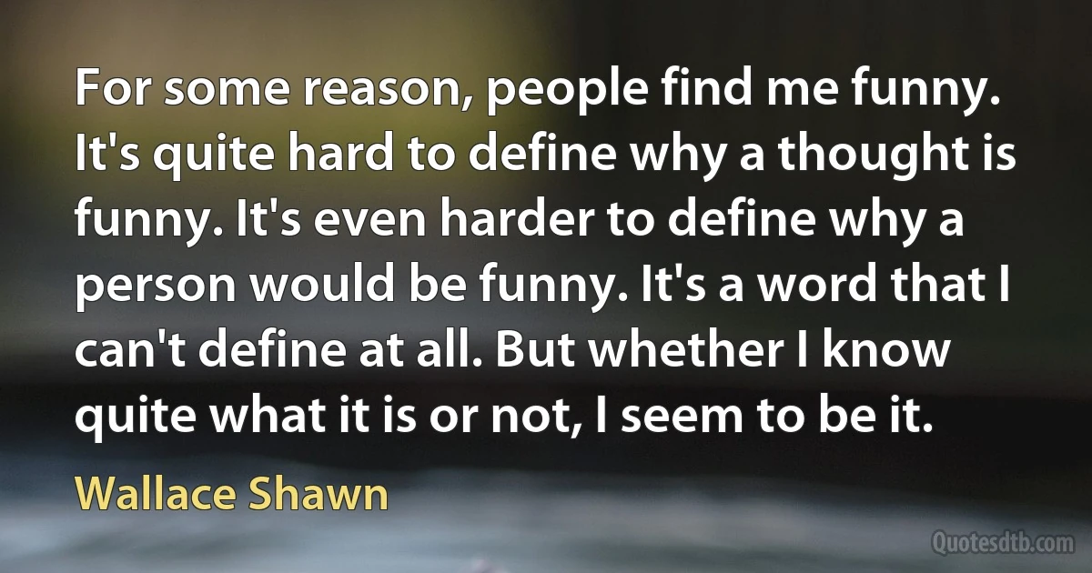 For some reason, people find me funny. It's quite hard to define why a thought is funny. It's even harder to define why a person would be funny. It's a word that I can't define at all. But whether I know quite what it is or not, I seem to be it. (Wallace Shawn)