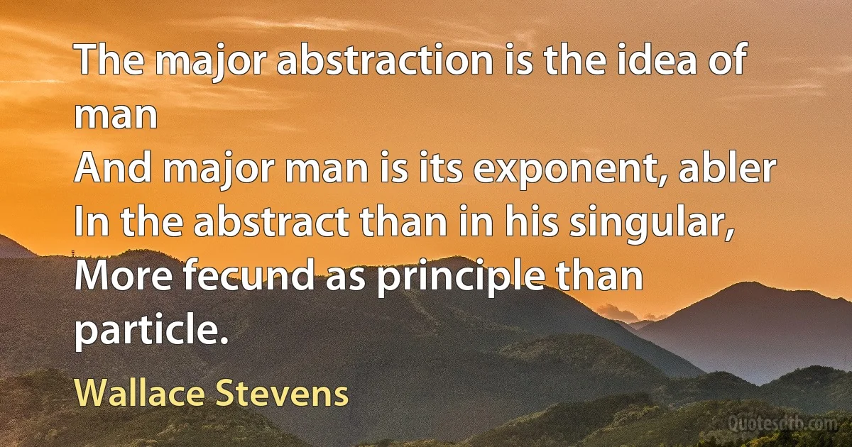 The major abstraction is the idea of man
And major man is its exponent, abler
In the abstract than in his singular,
More fecund as principle than particle. (Wallace Stevens)