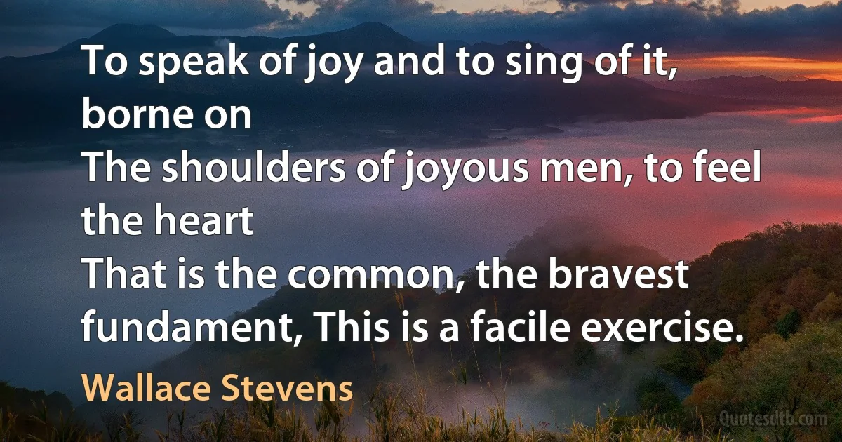 To speak of joy and to sing of it, borne on
The shoulders of joyous men, to feel the heart
That is the common, the bravest fundament, This is a facile exercise. (Wallace Stevens)