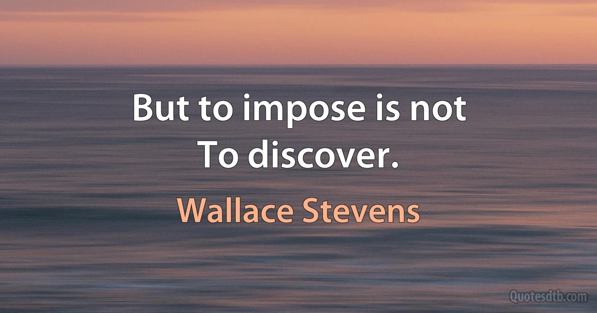 But to impose is not
To discover. (Wallace Stevens)