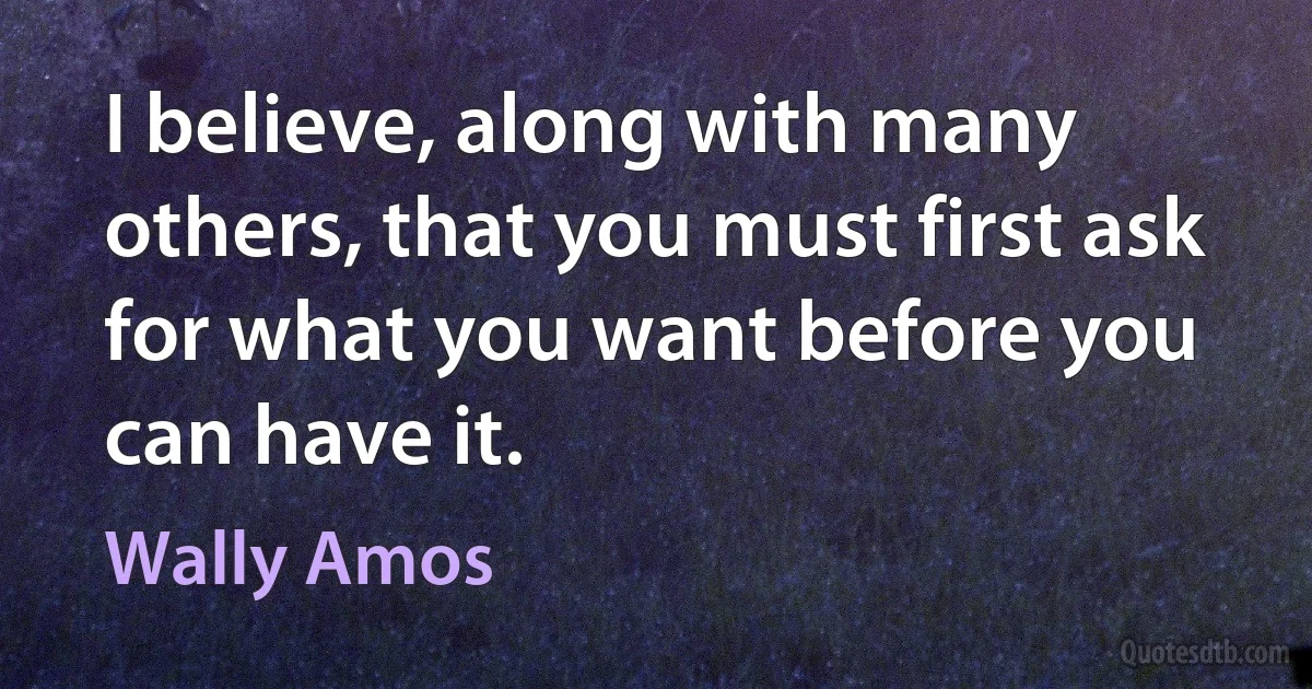 I believe, along with many others, that you must first ask for what you want before you can have it. (Wally Amos)