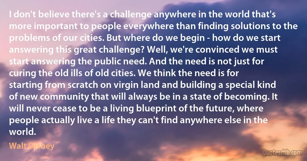 I don't believe there's a challenge anywhere in the world that's more important to people everywhere than finding solutions to the problems of our cities. But where do we begin - how do we start answering this great challenge? Well, we're convinced we must start answering the public need. And the need is not just for curing the old ills of old cities. We think the need is for starting from scratch on virgin land and building a special kind of new community that will always be in a state of becoming. It will never cease to be a living blueprint of the future, where people actually live a life they can't find anywhere else in the world. (Walt Disney)