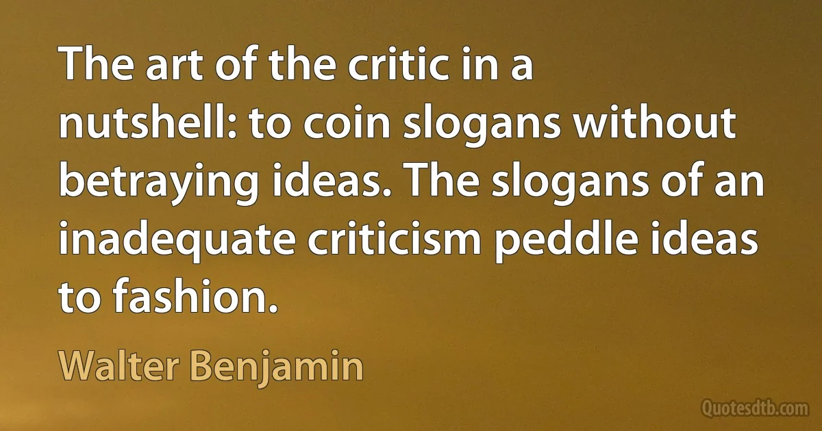 The art of the critic in a nutshell: to coin slogans without betraying ideas. The slogans of an inadequate criticism peddle ideas to fashion. (Walter Benjamin)