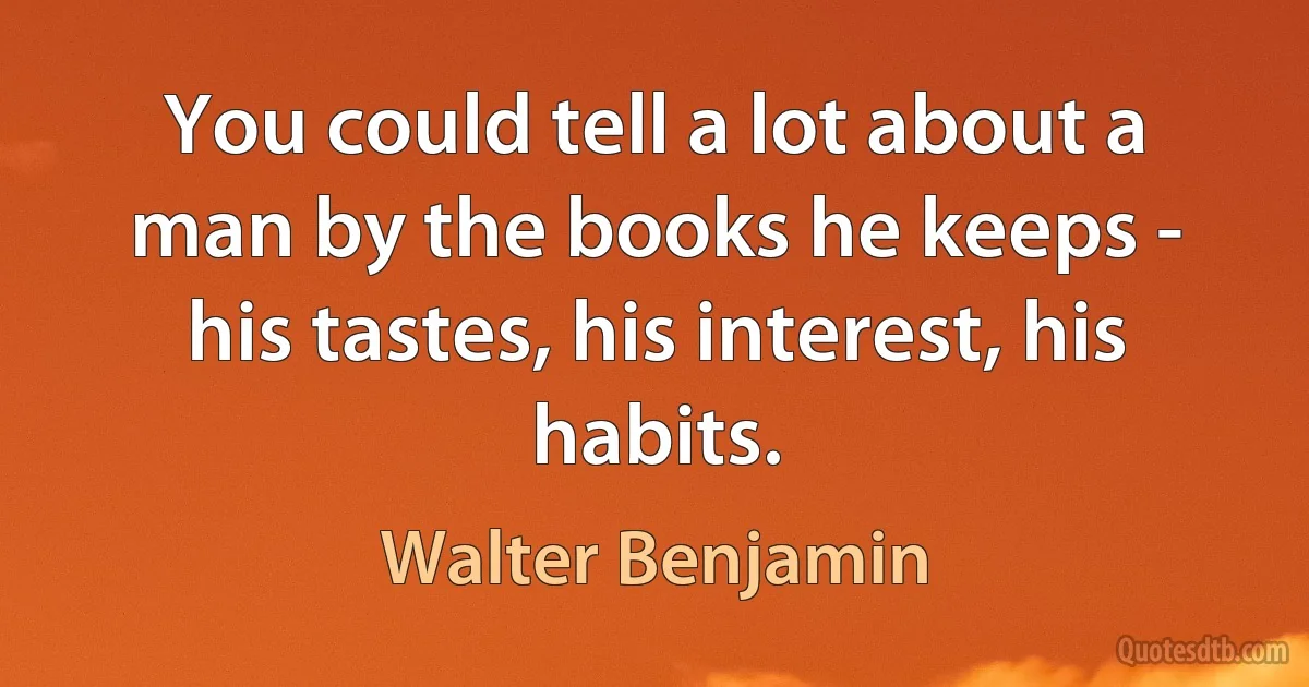 You could tell a lot about a man by the books he keeps - his tastes, his interest, his habits. (Walter Benjamin)