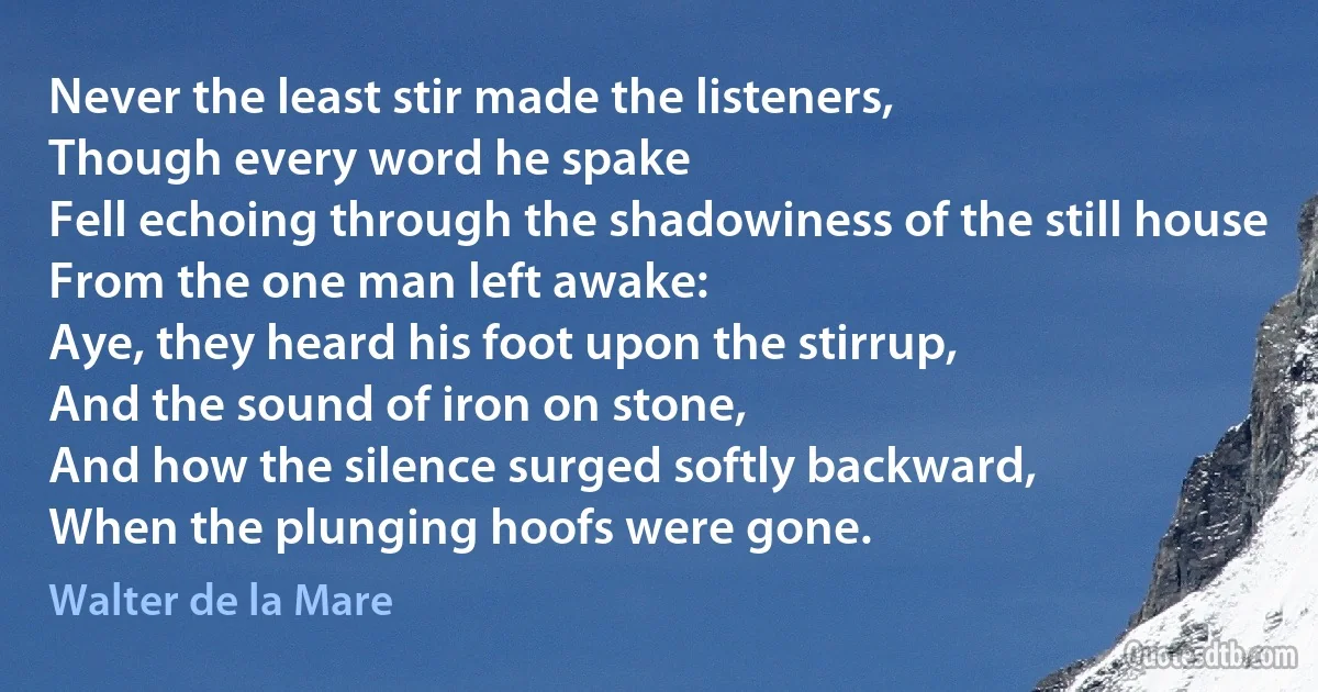 Never the least stir made the listeners,
Though every word he spake
Fell echoing through the shadowiness of the still house
From the one man left awake:
Aye, they heard his foot upon the stirrup,
And the sound of iron on stone,
And how the silence surged softly backward,
When the plunging hoofs were gone. (Walter de la Mare)