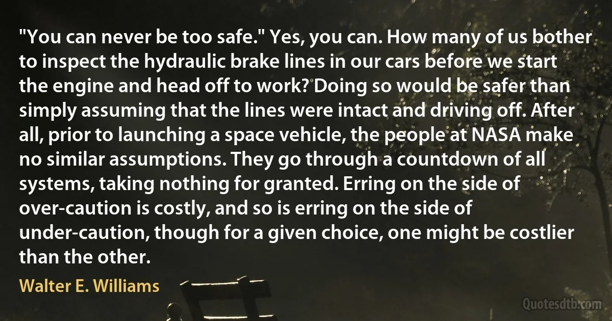 "You can never be too safe." Yes, you can. How many of us bother to inspect the hydraulic brake lines in our cars before we start the engine and head off to work? Doing so would be safer than simply assuming that the lines were intact and driving off. After all, prior to launching a space vehicle, the people at NASA make no similar assumptions. They go through a countdown of all systems, taking nothing for granted. Erring on the side of over-caution is costly, and so is erring on the side of under-caution, though for a given choice, one might be costlier than the other. (Walter E. Williams)