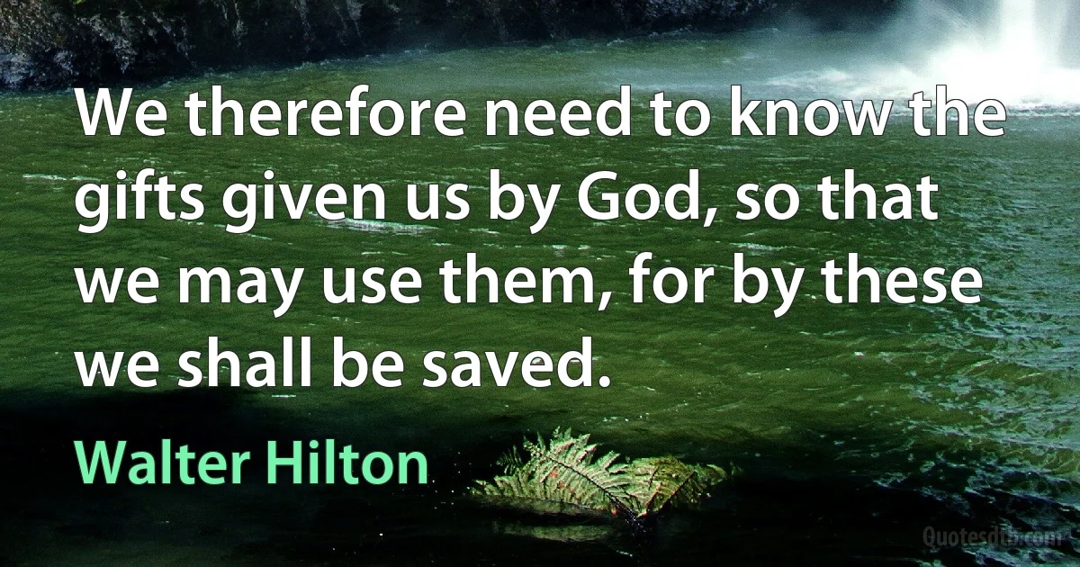 We therefore need to know the gifts given us by God, so that we may use them, for by these we shall be saved. (Walter Hilton)