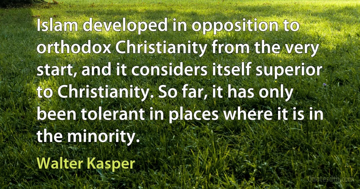 Islam developed in opposition to orthodox Christianity from the very start, and it considers itself superior to Christianity. So far, it has only been tolerant in places where it is in the minority. (Walter Kasper)