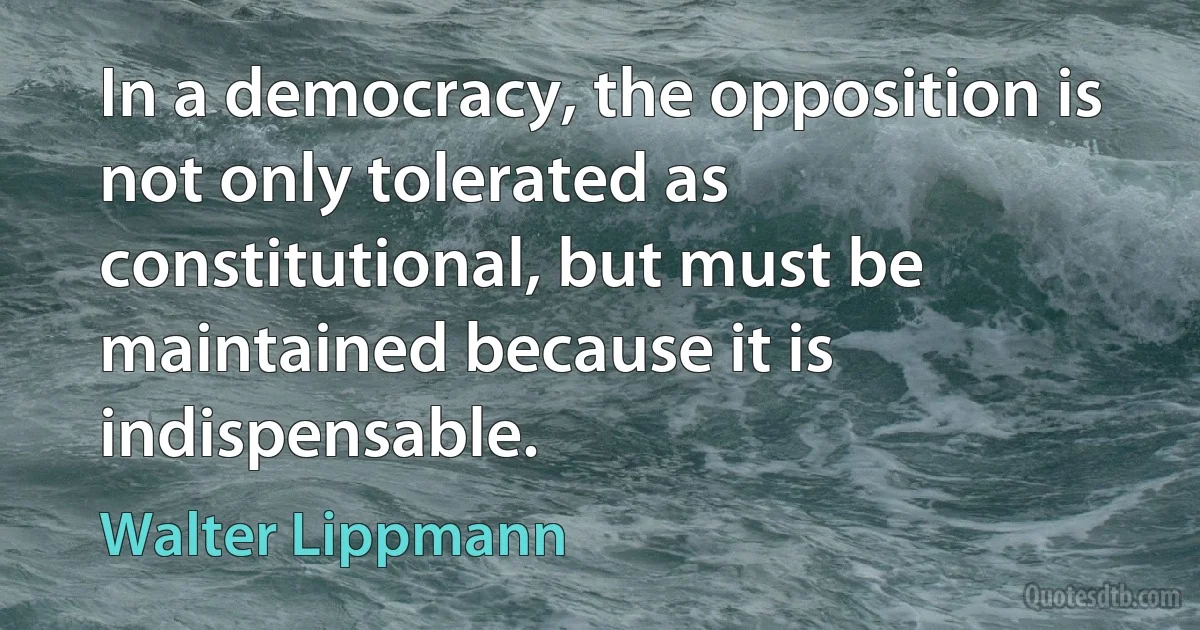 In a democracy, the opposition is not only tolerated as constitutional, but must be maintained because it is indispensable. (Walter Lippmann)