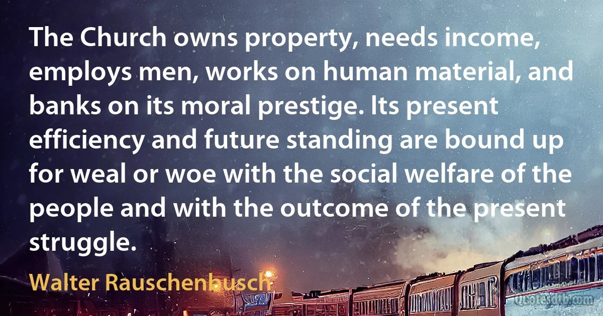 The Church owns property, needs income, employs men, works on human material, and banks on its moral prestige. Its present efficiency and future standing are bound up for weal or woe with the social welfare of the people and with the outcome of the present struggle. (Walter Rauschenbusch)