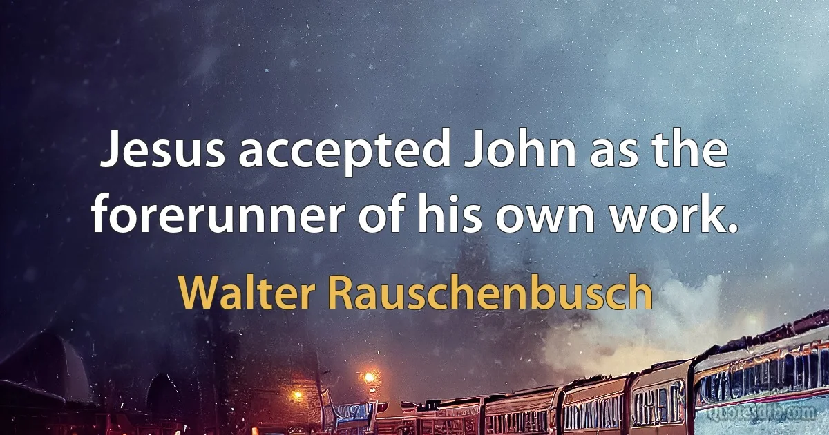 Jesus accepted John as the forerunner of his own work. (Walter Rauschenbusch)