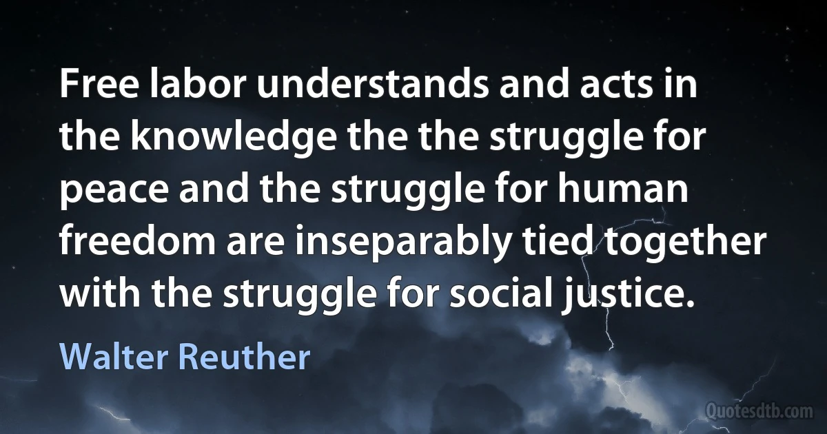 Free labor understands and acts in the knowledge the the struggle for peace and the struggle for human freedom are inseparably tied together with the struggle for social justice. (Walter Reuther)