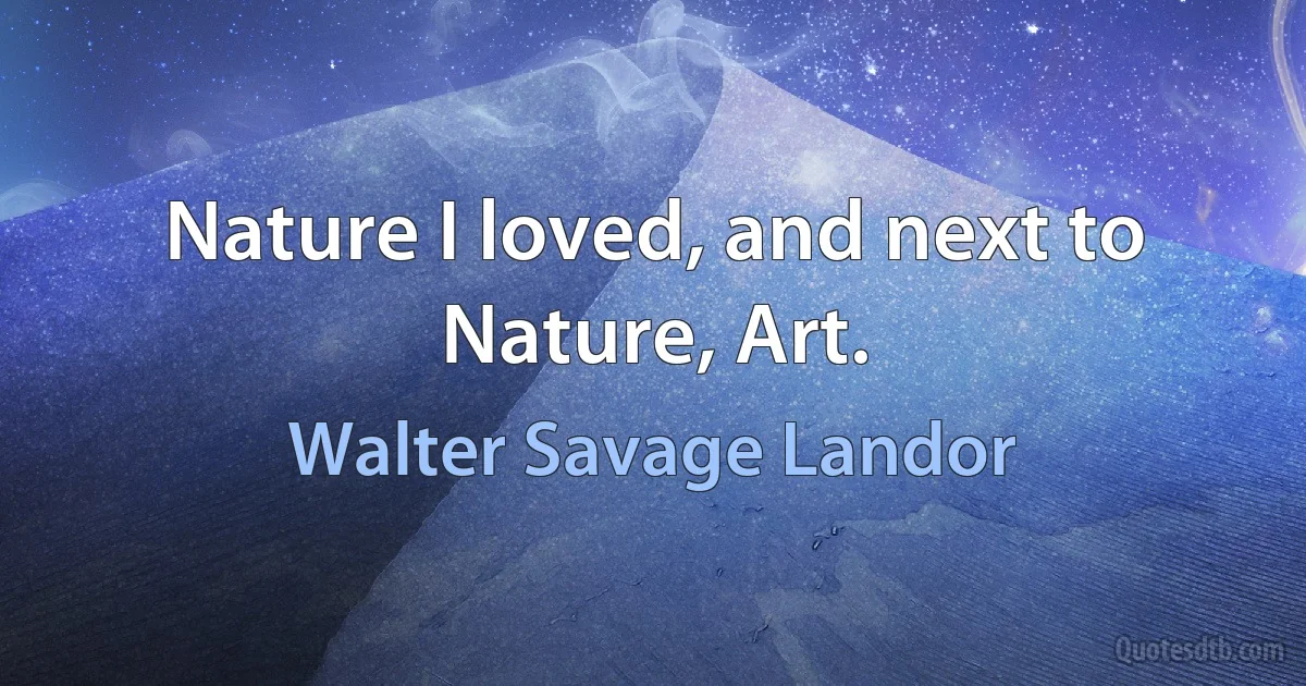 Nature I loved, and next to Nature, Art. (Walter Savage Landor)