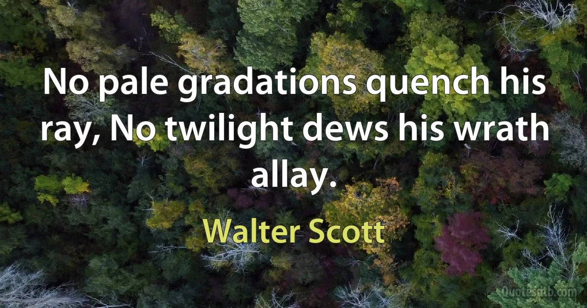 No pale gradations quench his ray, No twilight dews his wrath allay. (Walter Scott)