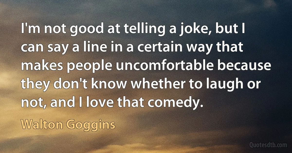 I'm not good at telling a joke, but I can say a line in a certain way that makes people uncomfortable because they don't know whether to laugh or not, and I love that comedy. (Walton Goggins)