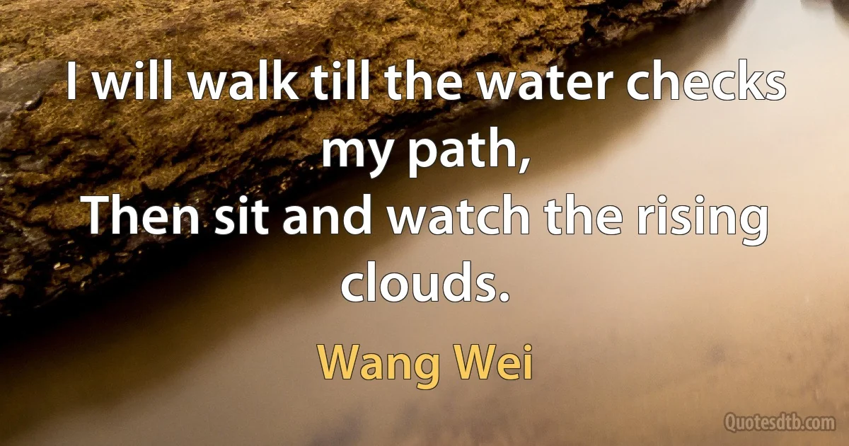 I will walk till the water checks my path,
Then sit and watch the rising clouds. (Wang Wei)