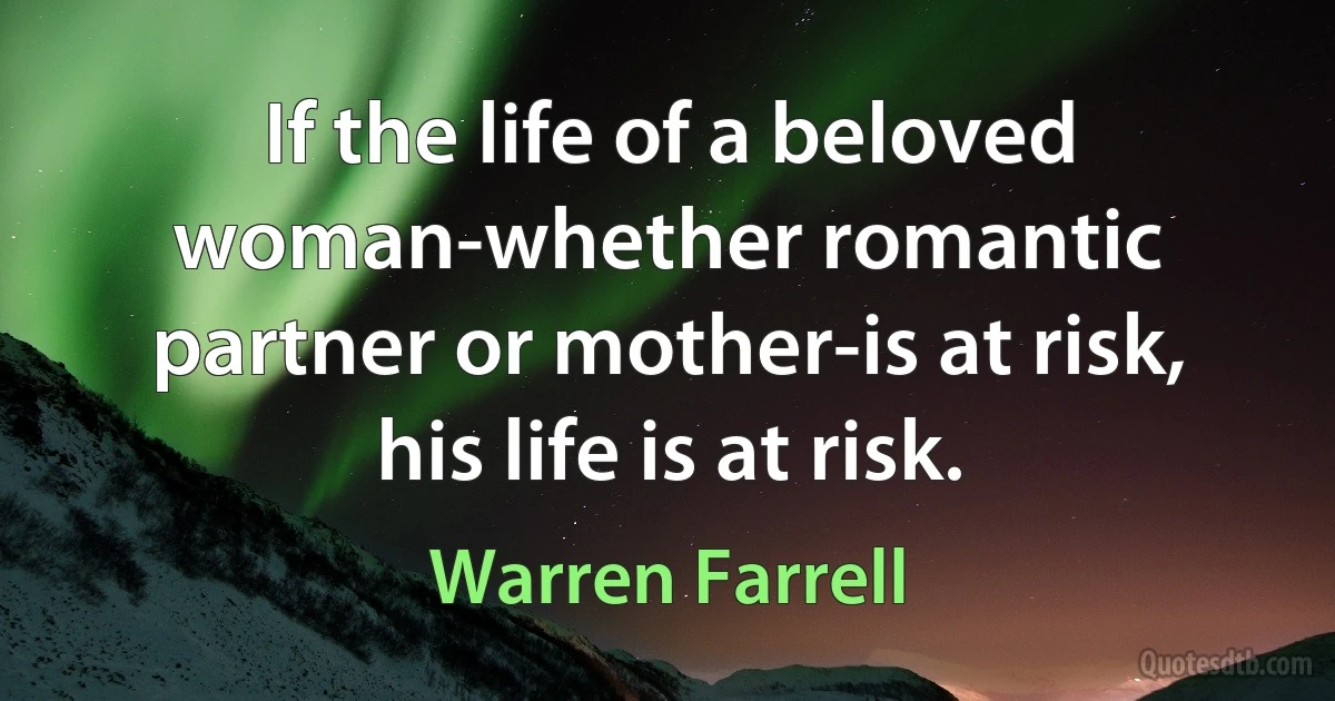 If the life of a beloved woman-whether romantic partner or mother-is at risk, his life is at risk. (Warren Farrell)