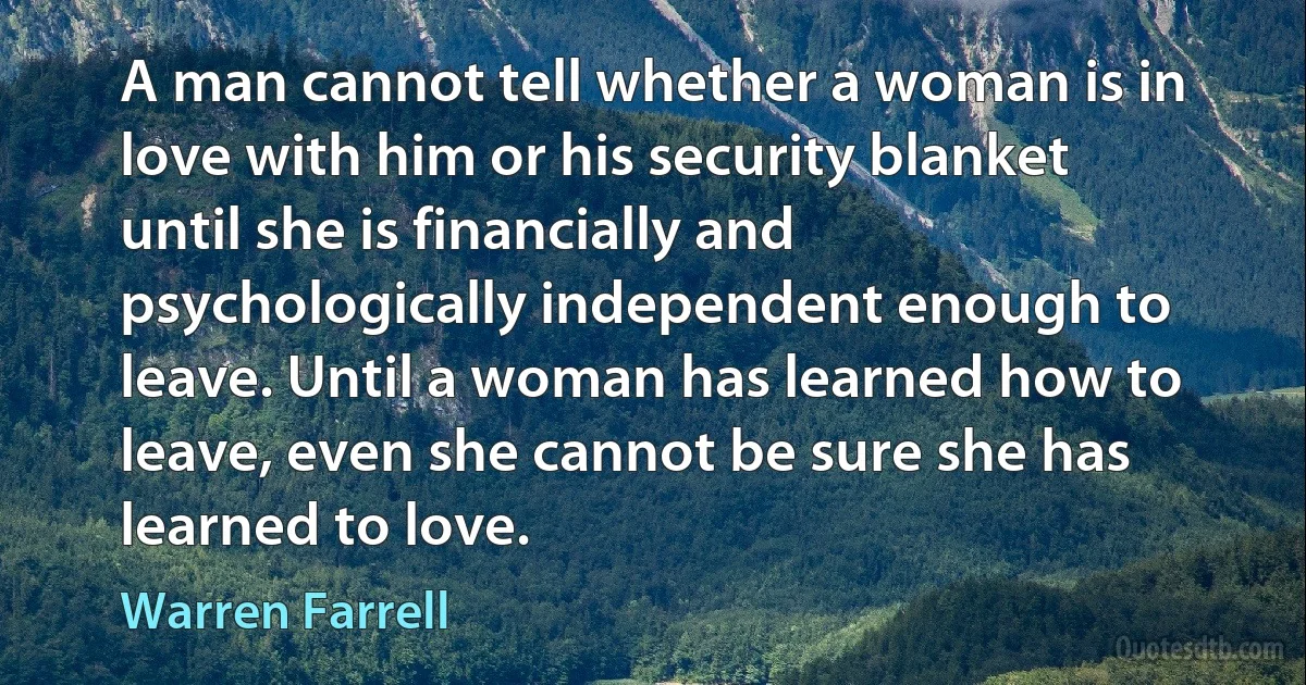 A man cannot tell whether a woman is in love with him or his security blanket until she is financially and psychologically independent enough to leave. Until a woman has learned how to leave, even she cannot be sure she has learned to love. (Warren Farrell)