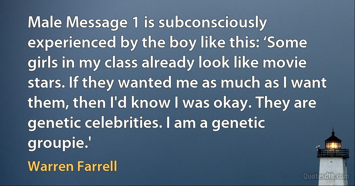 Male Message 1 is subconsciously experienced by the boy like this: ‘Some girls in my class already look like movie stars. If they wanted me as much as I want them, then I'd know I was okay. They are genetic celebrities. I am a genetic groupie.' (Warren Farrell)