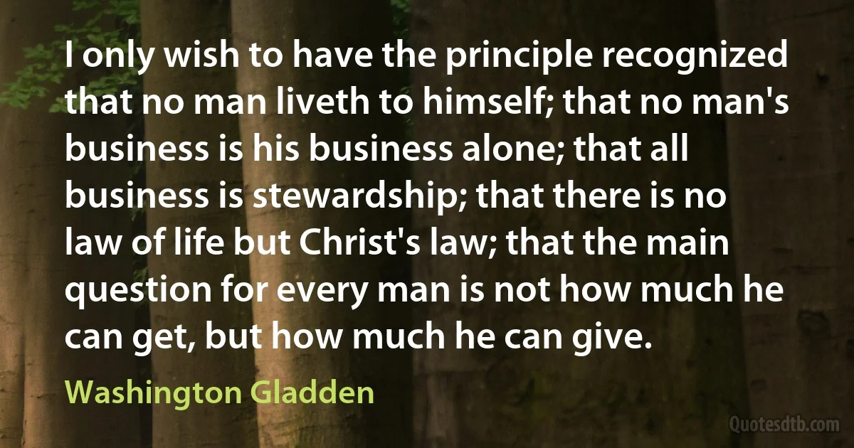 I only wish to have the principle recognized that no man liveth to himself; that no man's business is his business alone; that all business is stewardship; that there is no law of life but Christ's law; that the main question for every man is not how much he can get, but how much he can give. (Washington Gladden)