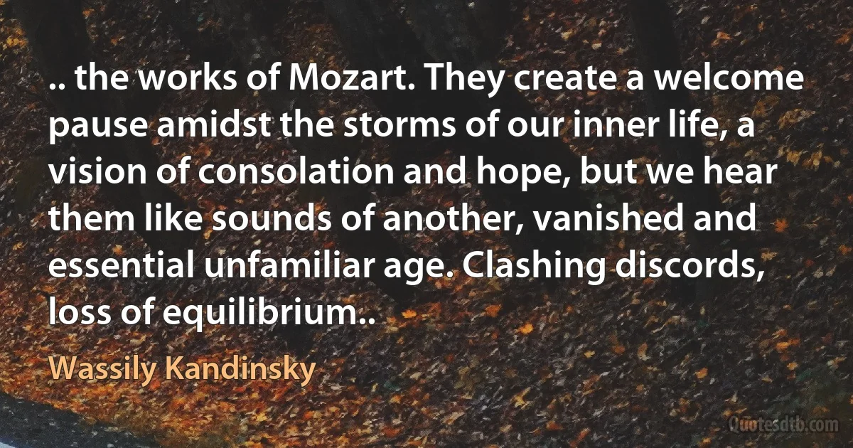 .. the works of Mozart. They create a welcome pause amidst the storms of our inner life, a vision of consolation and hope, but we hear them like sounds of another, vanished and essential unfamiliar age. Clashing discords, loss of equilibrium.. (Wassily Kandinsky)