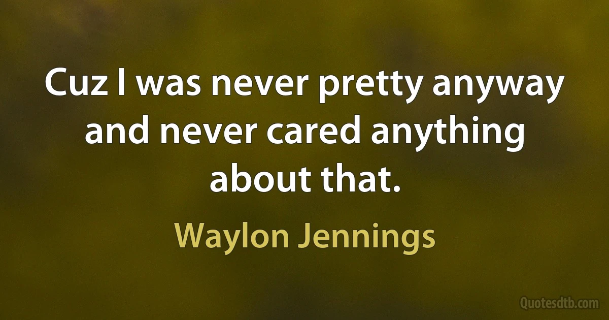 Cuz I was never pretty anyway and never cared anything about that. (Waylon Jennings)