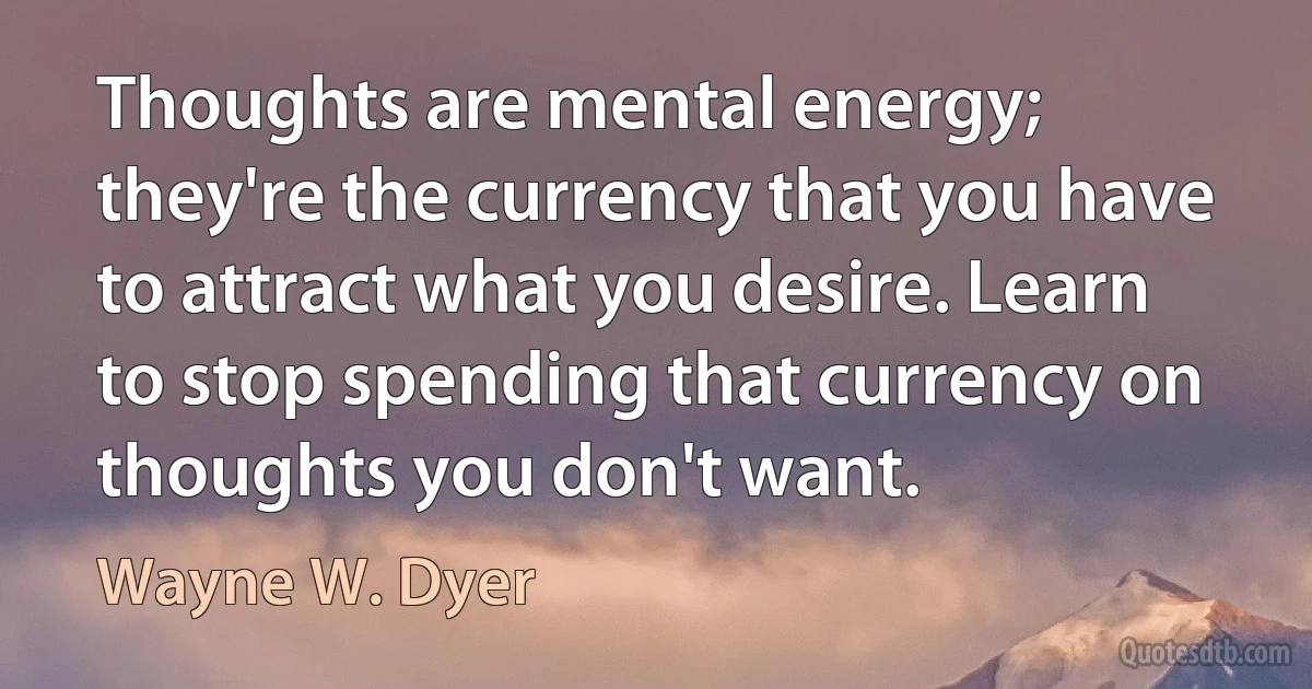 Thoughts are mental energy; they're the currency that you have to attract what you desire. Learn to stop spending that currency on thoughts you don't want. (Wayne W. Dyer)