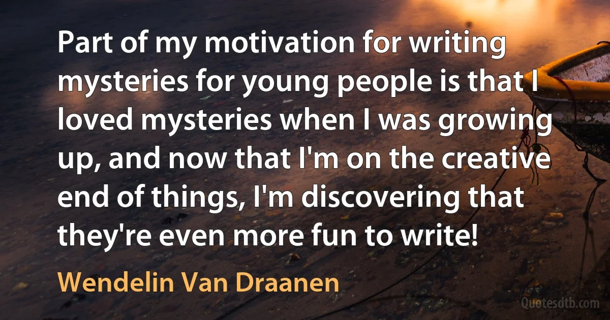 Part of my motivation for writing mysteries for young people is that I loved mysteries when I was growing up, and now that I'm on the creative end of things, I'm discovering that they're even more fun to write! (Wendelin Van Draanen)