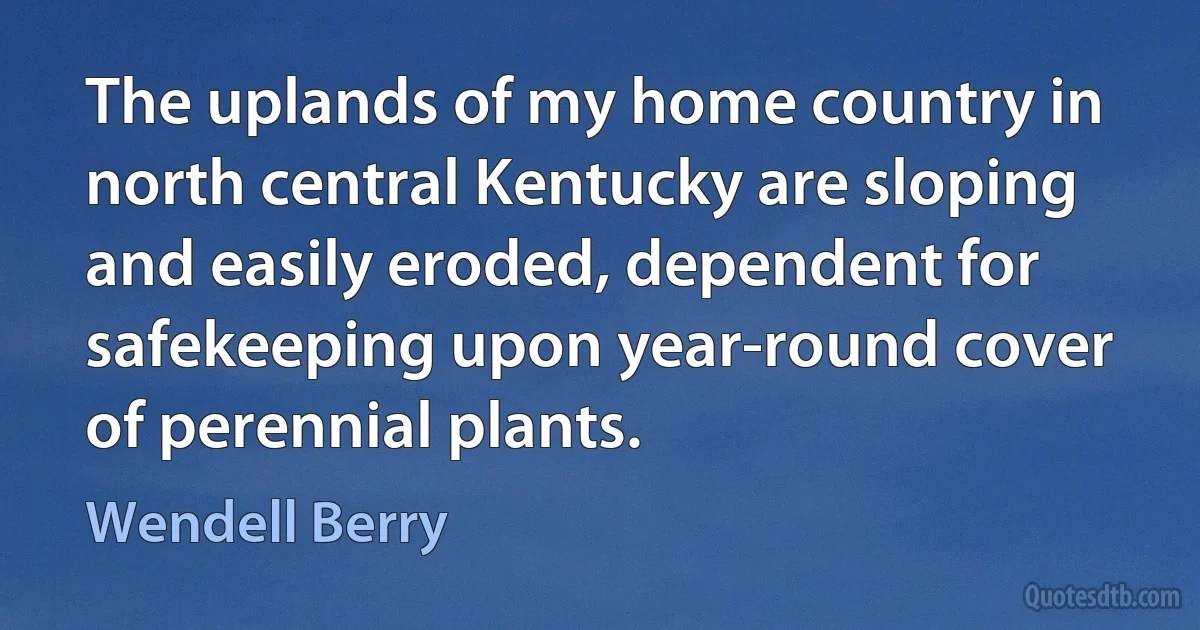 The uplands of my home country in north central Kentucky are sloping and easily eroded, dependent for safekeeping upon year-round cover of perennial plants. (Wendell Berry)