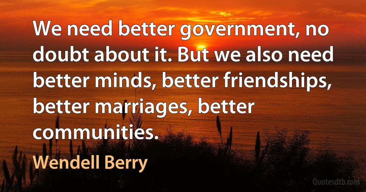 We need better government, no doubt about it. But we also need better minds, better friendships, better marriages, better communities. (Wendell Berry)